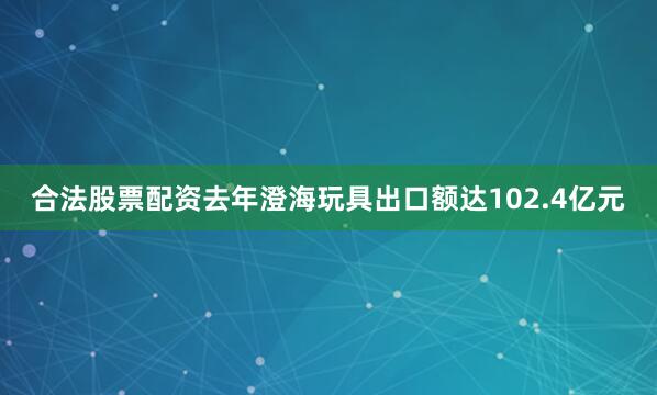 合法股票配资去年澄海玩具出口额达102.4亿元