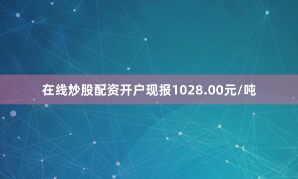 在线炒股配资开户现报1028.00元/吨