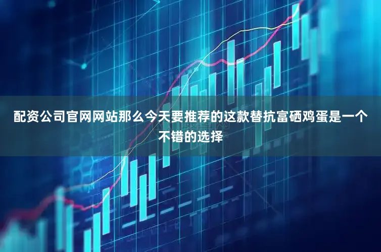 配资公司官网网站那么今天要推荐的这款替抗富硒鸡蛋是一个不错的选择