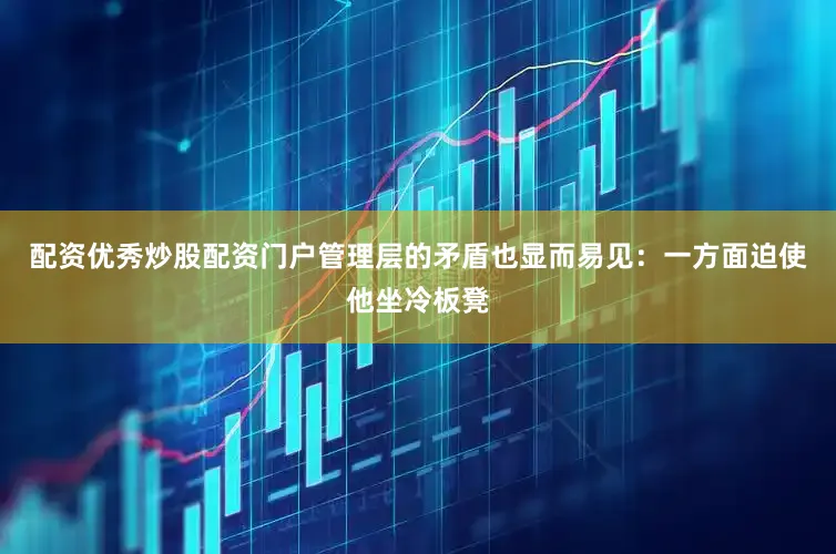 配资优秀炒股配资门户管理层的矛盾也显而易见：一方面迫使他坐冷板凳