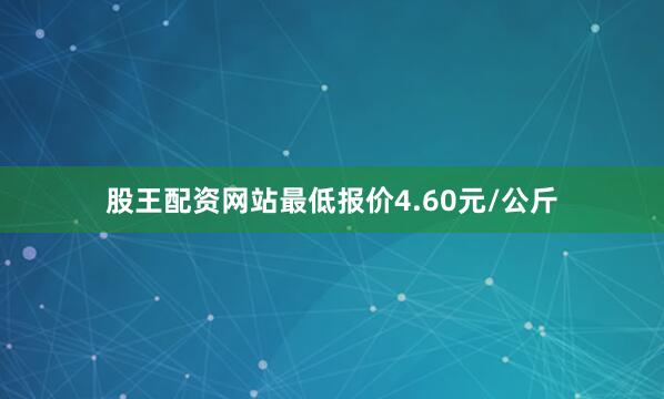 股王配资网站最低报价4.60元/公斤