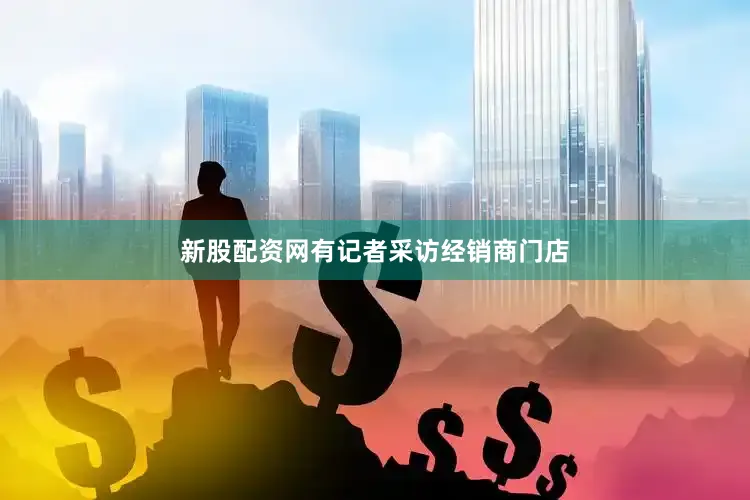 新股配资网有记者采访经销商门店