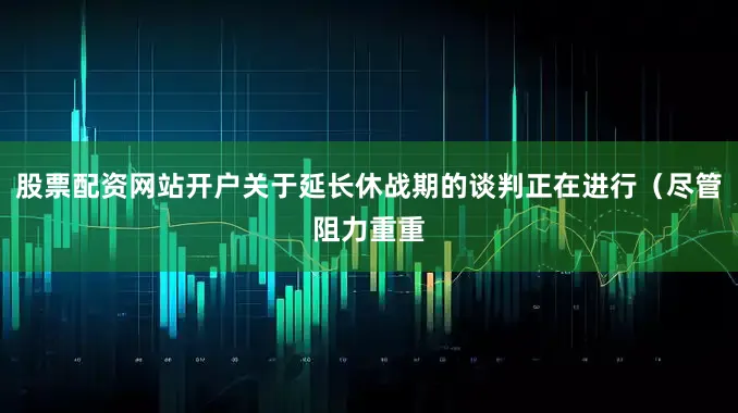 股票配资网站开户关于延长休战期的谈判正在进行（尽管阻力重重